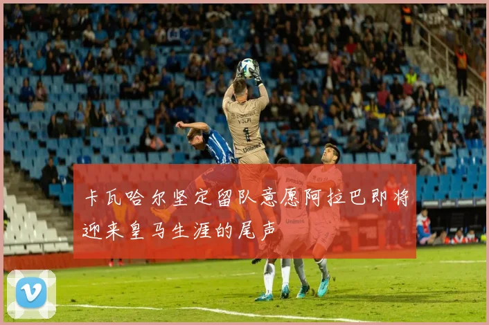 卡瓦哈尔坚定留队意愿阿拉巴即将迎来皇马生涯的尾声