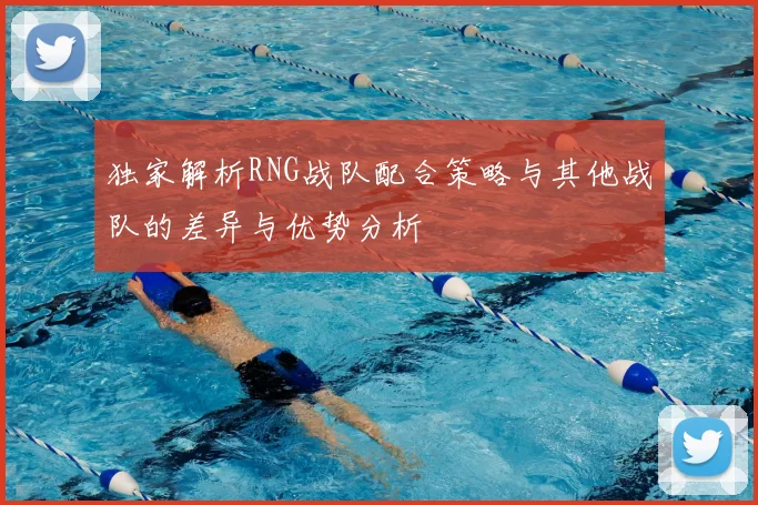 独家解析RNG战队配合策略与其他战队的差异与优势分析