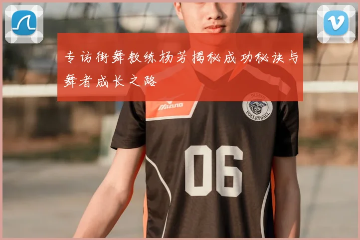 专访街舞教练杨芳揭秘成功秘诀与舞者成长之路