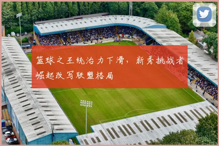 篮球之王统治力下滑,新秀挑战者崛起改写联盟格局
