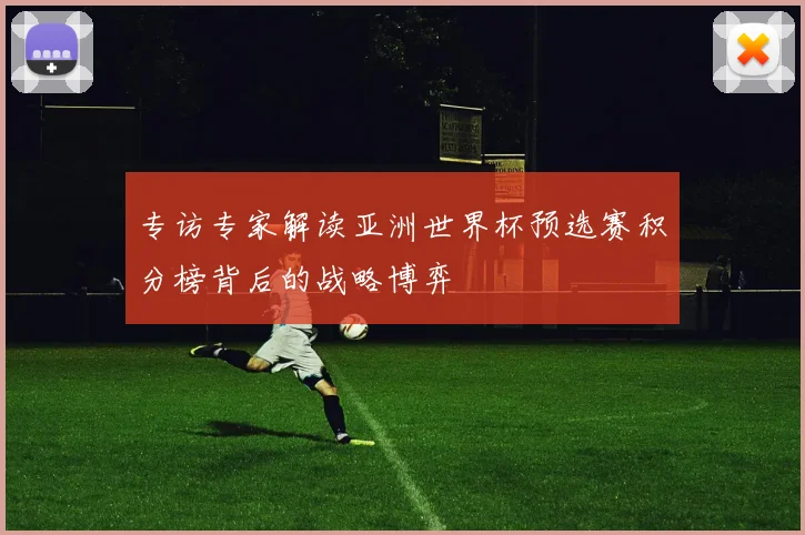 专访专家解读亚洲世界杯预选赛积分榜背后的战略博弈