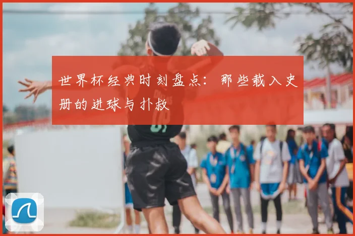 世界杯经典时刻盘点：那些载入史册的进球与扑救