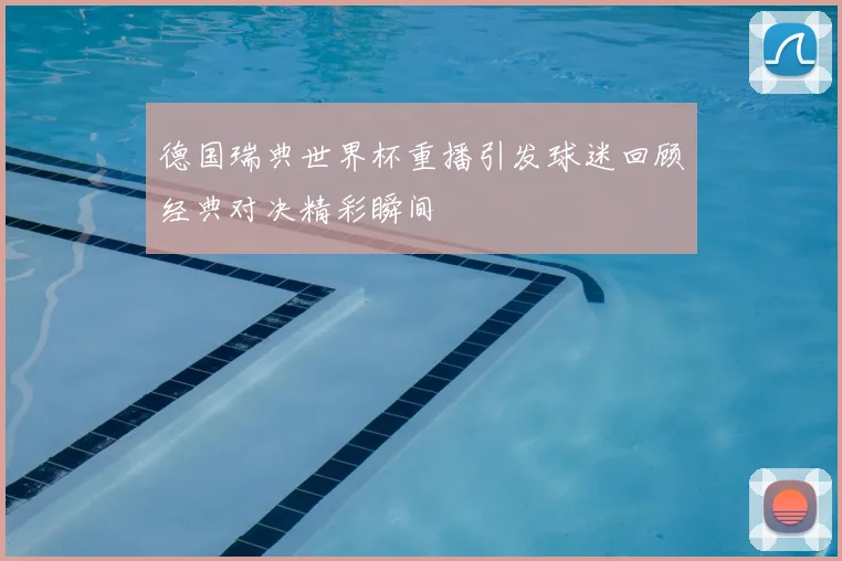 德国瑞典世界杯重播引发球迷回顾经典对决精彩瞬间
