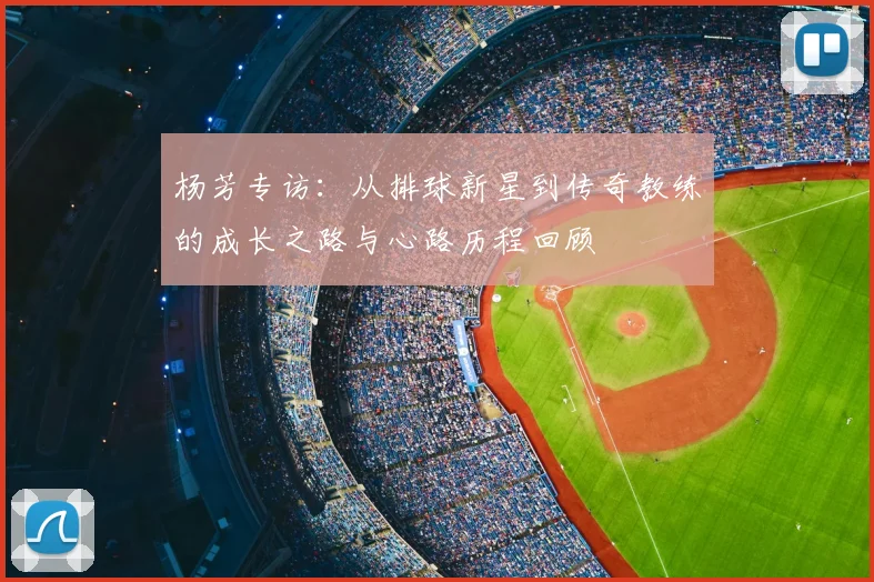 杨芳专访:从排球新星到传奇教练的成长之路与心路历程回顾
