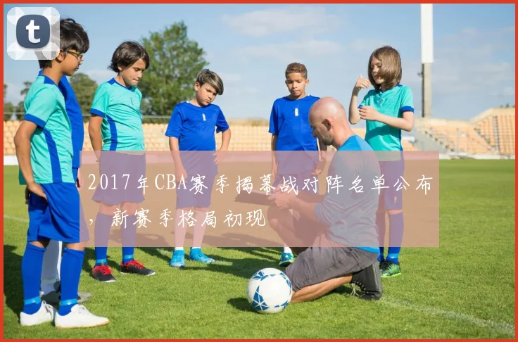 2017年CBA赛季揭幕战对阵名单公布,新赛季格局初现