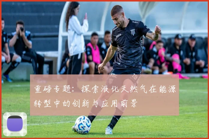 重磅专题:探索液化天然气在能源转型中的创新与应用前景