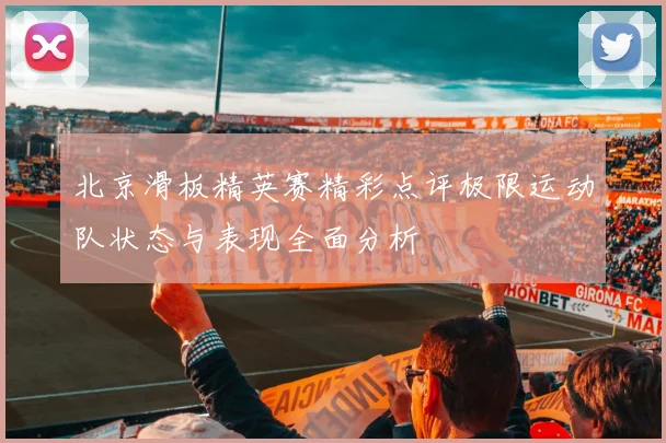 北京滑板精英赛精彩点评极限运动队状态与表现全面分析