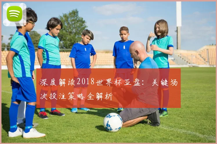 深度解读2018世界杯亚盘：关键场次投注策略全解析
