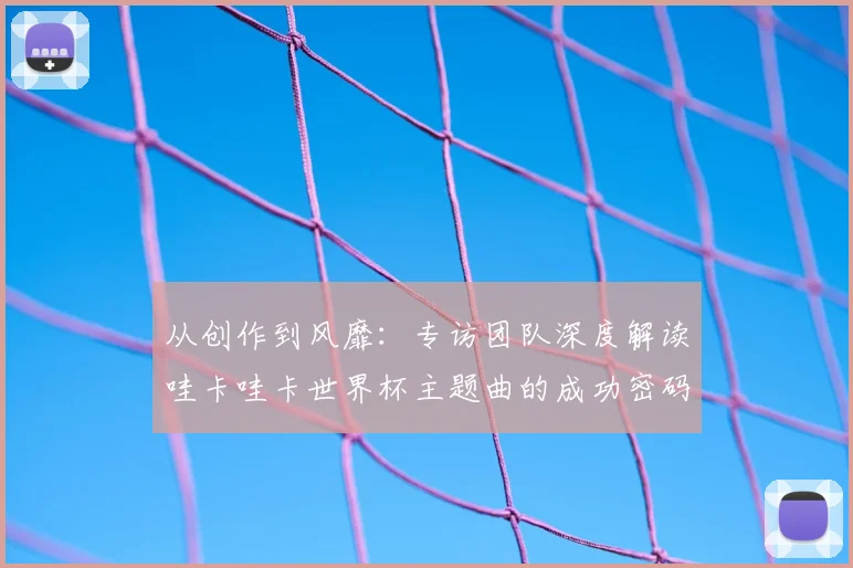 从创作到风靡：专访团队深度解读哇卡哇卡世界杯主题曲的成功密码
