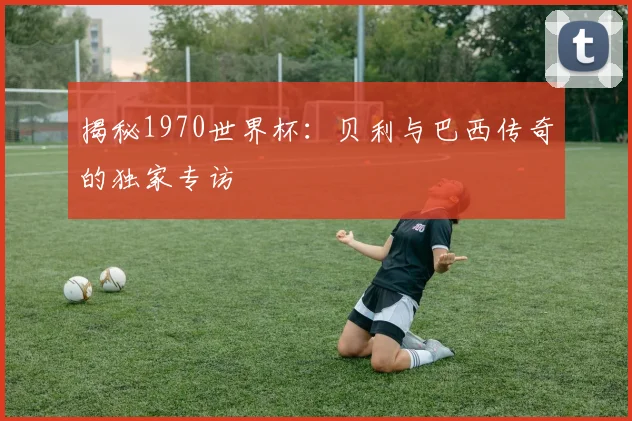 揭秘1970世界杯：贝利与巴西传奇的独家专访