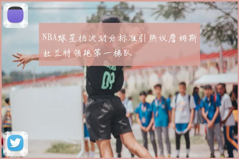 NBA球星档次划分标准引热议詹姆斯杜兰特领跑第一梯队