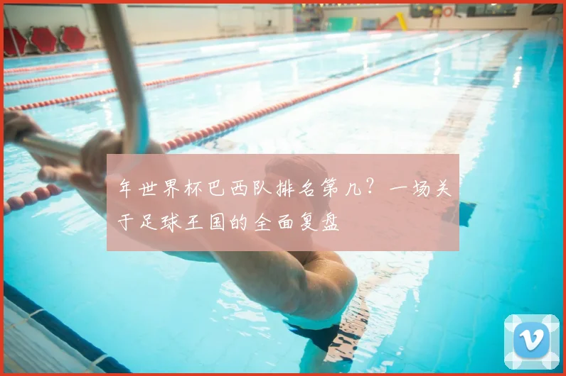 年世界杯巴西队排名第几？一场关于足球王国的全面复盘