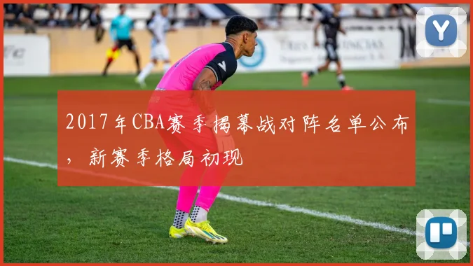2017年CBA赛季揭幕战对阵名单公布，新赛季格局初现
