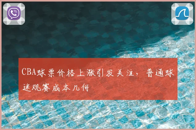 CBA球票价格上涨引发关注,普通球迷观赛成本几何
