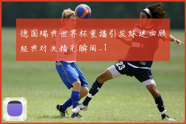 德国瑞典世界杯重播引发球迷回顾经典对决精彩瞬间_1