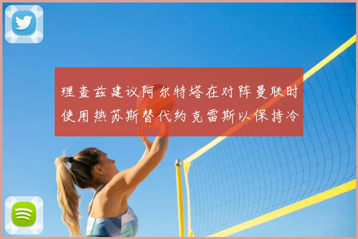 理查兹建议阿尔特塔在对阵曼联时使用热苏斯替代约克雷斯以保持冷静状态
