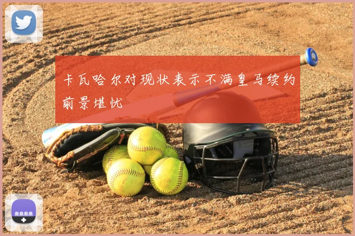 卡瓦哈尔对现状表示不满皇马续约前景堪忧