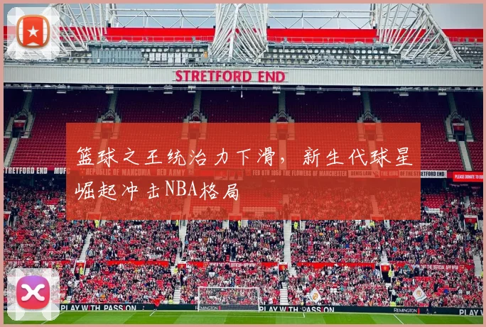 篮球之王统治力下滑，新生代球星崛起冲击NBA格局
