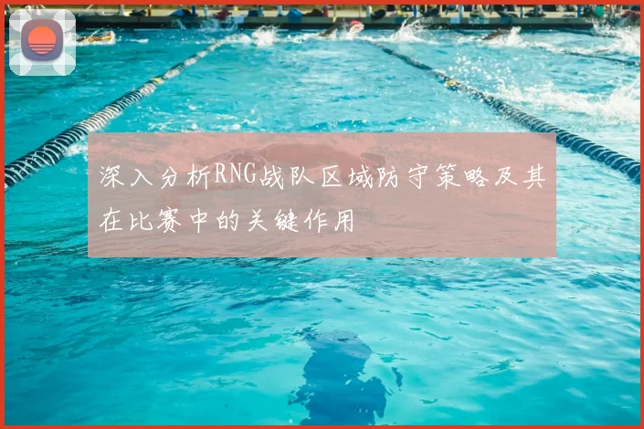 深入分析RNG战队区域防守策略及其在比赛中的关键作用