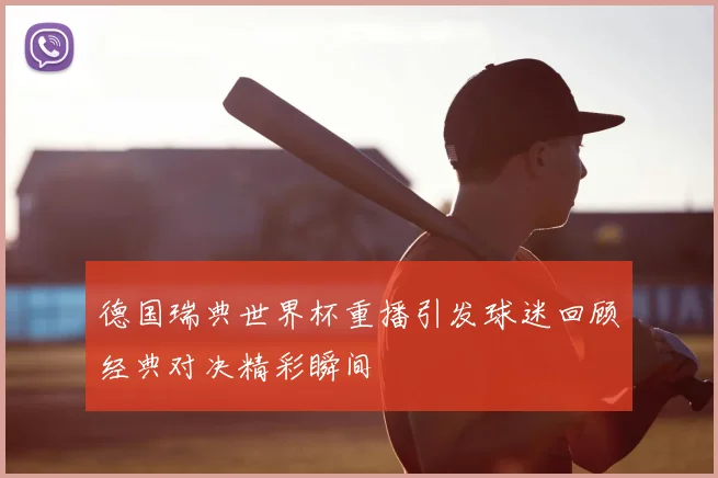 德国瑞典世界杯重播引发球迷回顾经典对决精彩瞬间