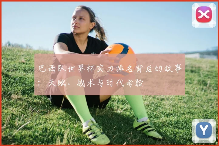 巴西队世界杯实力排名背后的故事：天赋、战术与时代考验
