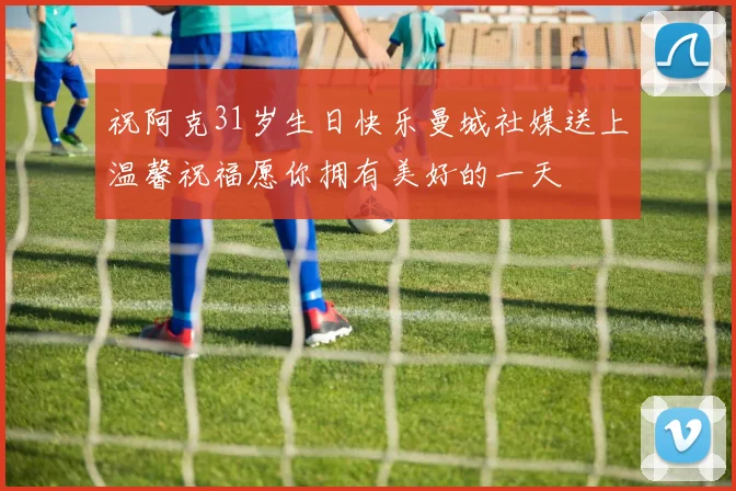 祝阿克31岁生日快乐曼城社媒送上温馨祝福愿你拥有美好的一天
