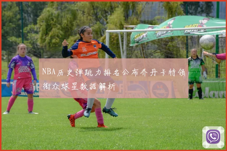 NBA历史弹跳力排名公布乔丹卡特领衔众球星数据解析