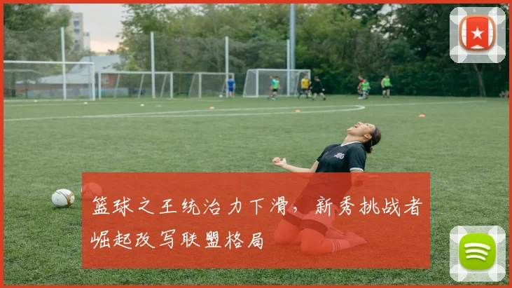 篮球之王统治力下滑,新秀挑战者崛起改写联盟格局