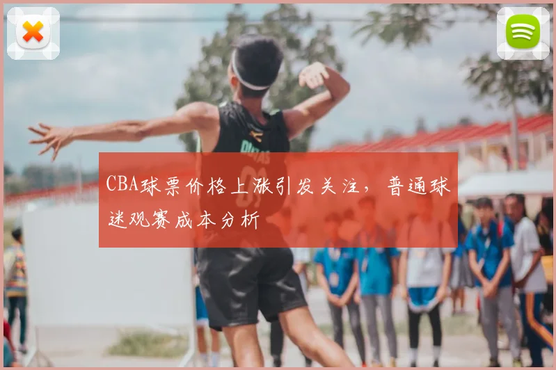 CBA球票价格上涨引发关注,普通球迷观赛成本分析