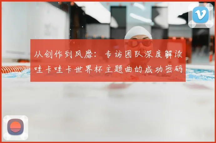 从创作到风靡：专访团队深度解读哇卡哇卡世界杯主题曲的成功密码