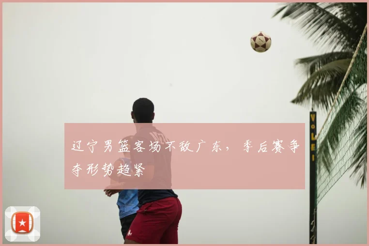 辽宁男篮客场不敌广东,季后赛争夺形势趋紧
