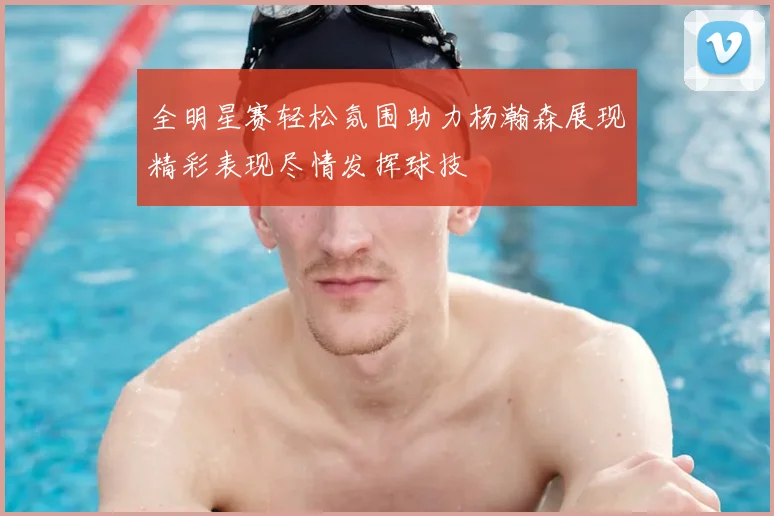 全明星赛轻松氛围助力杨瀚森展现精彩表现尽情发挥球技