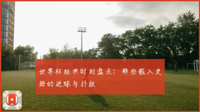 世界杯经典时刻盘点：那些载入史册的进球与扑救
