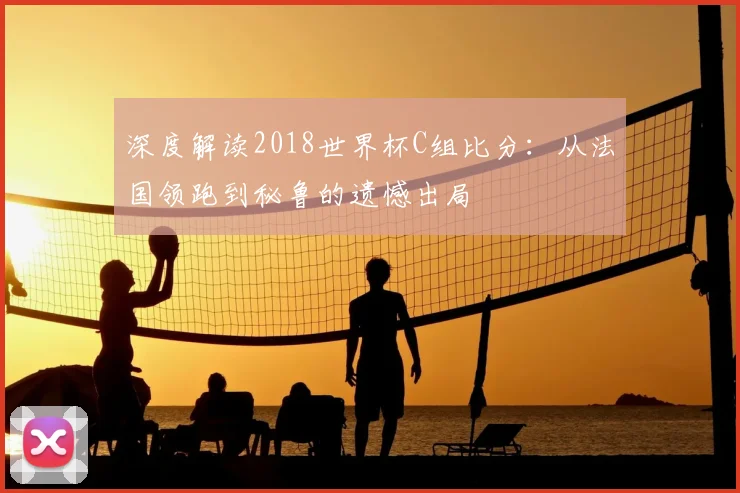 深度解读2018世界杯C组比分：从法国领跑到秘鲁的遗憾出局