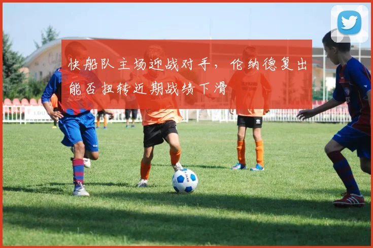 快船队主场迎战对手,伦纳德复出能否扭转近期战绩下滑