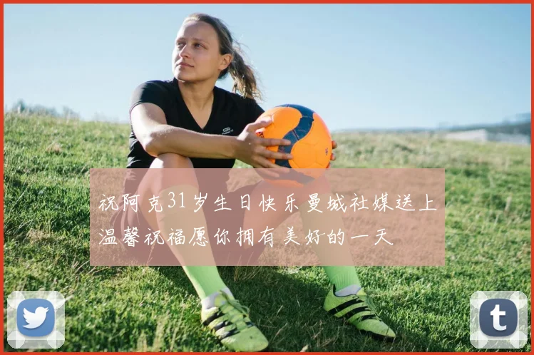 祝阿克31岁生日快乐曼城社媒送上温馨祝福愿你拥有美好的一天