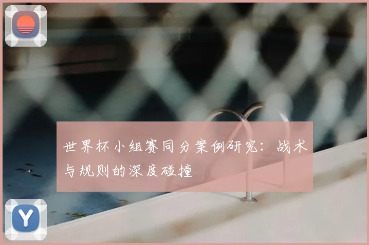 世界杯小组赛同分案例研究：战术与规则的深度碰撞