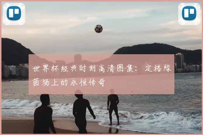世界杯经典时刻高清图集:定格绿茵场上的永恒传奇