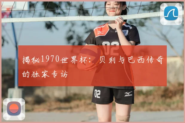 揭秘1970世界杯：贝利与巴西传奇的独家专访