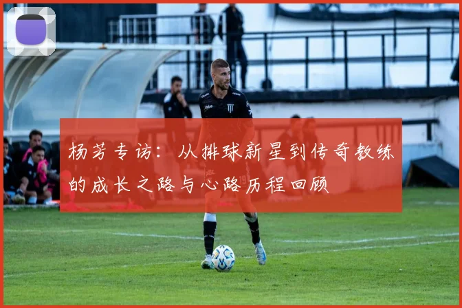 杨芳专访:从排球新星到传奇教练的成长之路与心路历程回顾