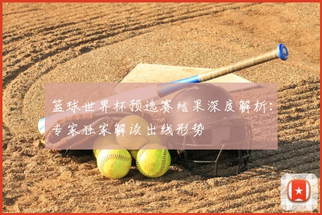 篮球世界杯预选赛结果深度解析:专家独家解读出线形势