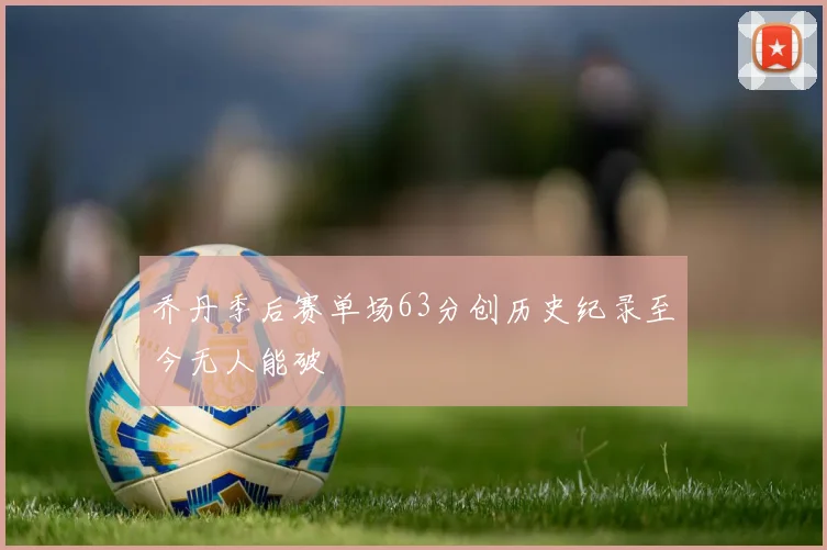 乔丹季后赛单场63分创历史纪录至今无人能破