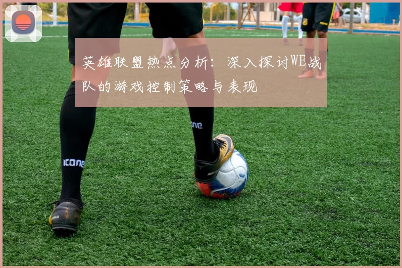英雄联盟热点分析：深入探讨WE战队的游戏控制策略与表现