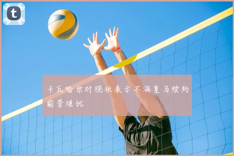 卡瓦哈尔对现状表示不满皇马续约前景堪忧