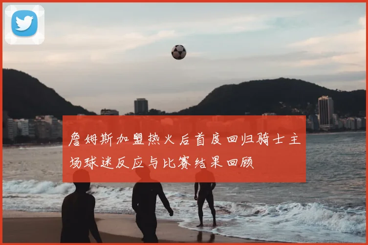 詹姆斯加盟热火后首度回归骑士主场球迷反应与比赛结果回顾