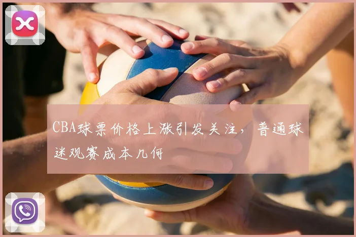 CBA球票价格上涨引发关注,普通球迷观赛成本几何