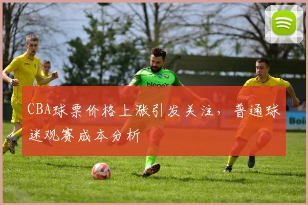 CBA球票价格上涨引发关注,普通球迷观赛成本分析