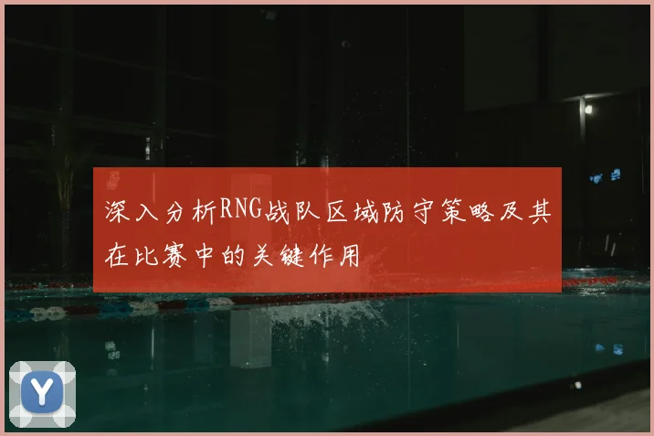 深入分析RNG战队区域防守策略及其在比赛中的关键作用