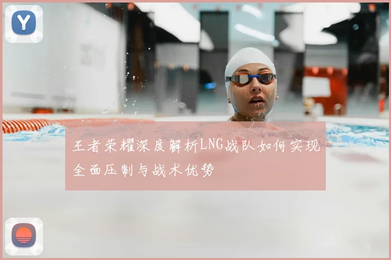 王者荣耀深度解析LNG战队如何实现全面压制与战术优势