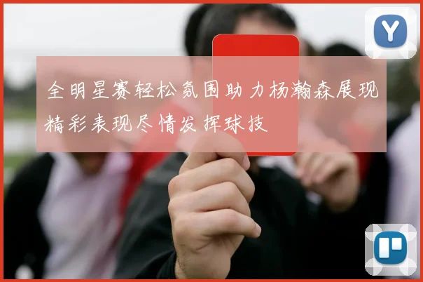 全明星赛轻松氛围助力杨瀚森展现精彩表现尽情发挥球技